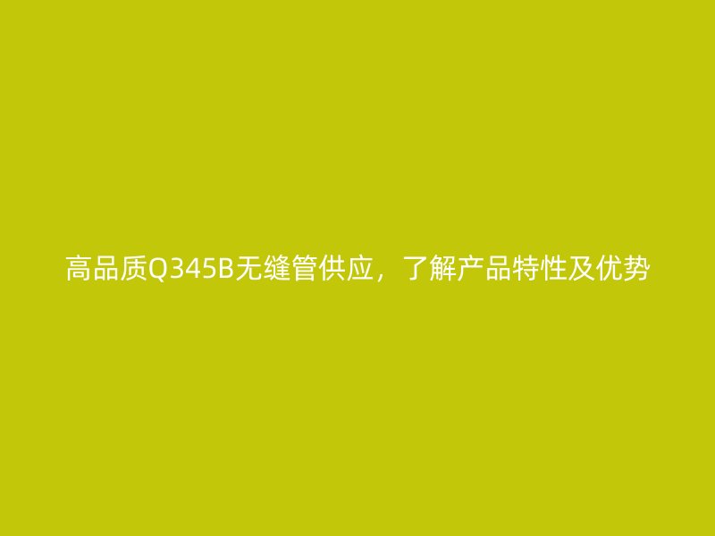 高品質(zhì)Q345B無縫管供應(yīng)，了解產(chǎn)品特性及優(yōu)勢(shì)