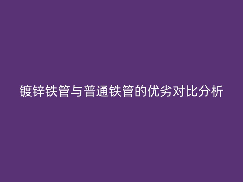 鍍鋅鐵管與普通鐵管的優(yōu)劣對(duì)比分析