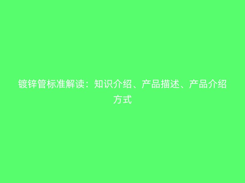 鍍鋅管標準解讀：知識介紹、產(chǎn)品描述、產(chǎn)品介紹方式
