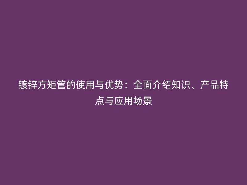 鍍鋅方矩管的使用與優(yōu)勢：全面介紹知識(shí)、產(chǎn)品特點(diǎn)與應(yīng)用場景