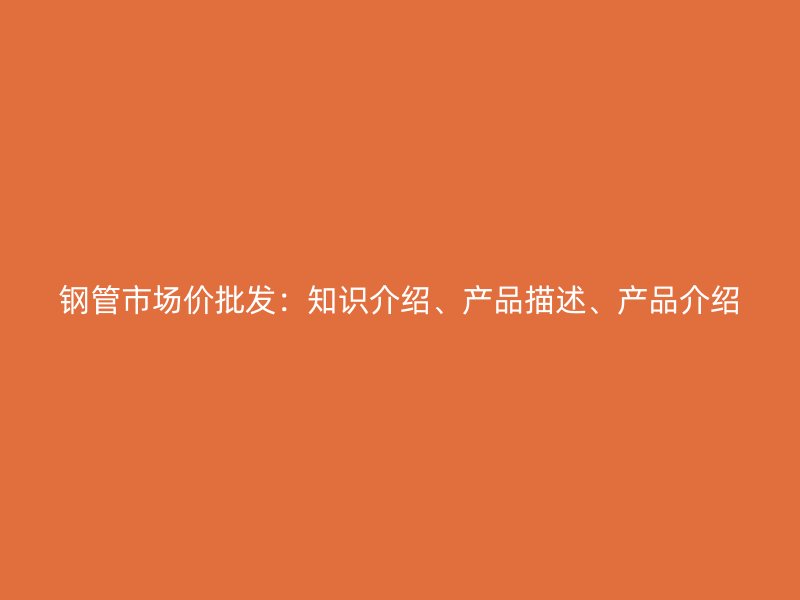 鋼管市場價批發(fā)：知識介紹、產(chǎn)品描述、產(chǎn)品介紹