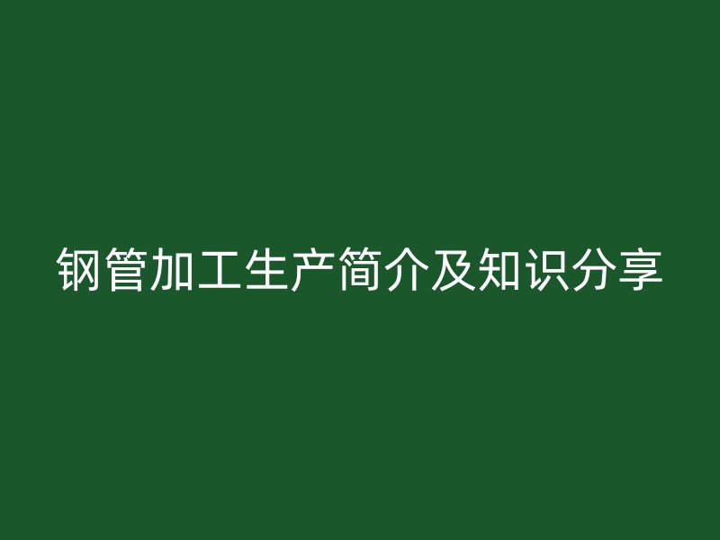鋼管加工生產(chǎn)簡介及知識分享