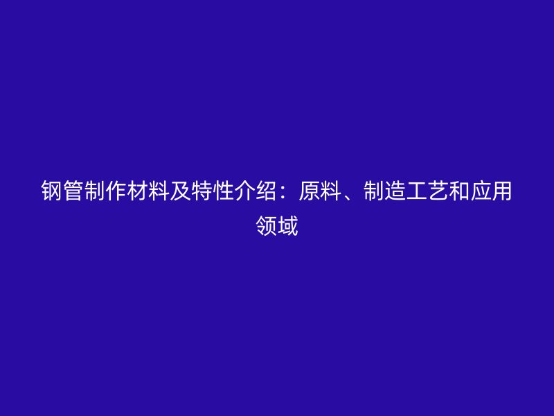 鋼管制作材料及特性介紹：原料、制造工藝和應(yīng)用領(lǐng)域