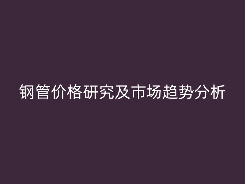 鋼管價格研究及市場趨勢分析
