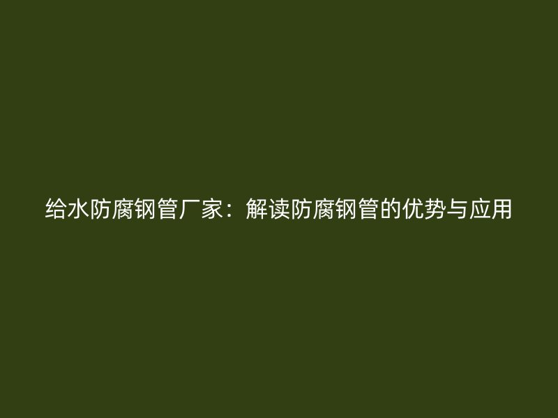 給水防腐鋼管廠家：解讀防腐鋼管的優(yōu)勢(shì)與應(yīng)用