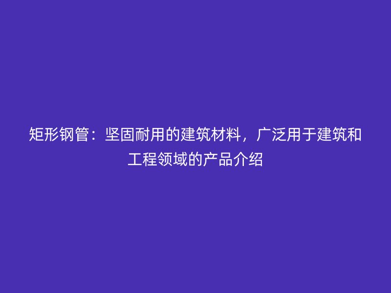 矩形鋼管：堅(jiān)固耐用的建筑材料，廣泛用于建筑和工程領(lǐng)域的產(chǎn)品介紹