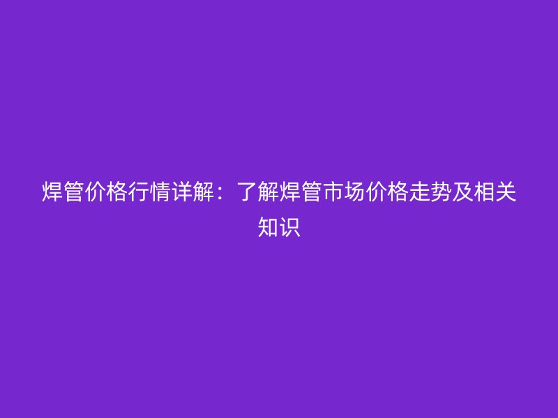 焊管價格行情詳解：了解焊管市場價格走勢及相關知識