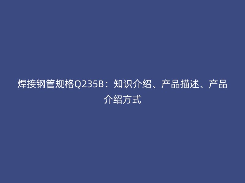 焊接鋼管規(guī)格Q235B：知識(shí)介紹、產(chǎn)品描述、產(chǎn)品介紹方式