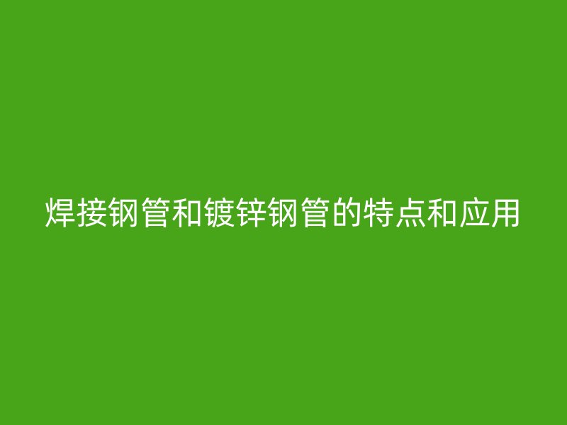 焊接鋼管和鍍鋅鋼管的特點(diǎn)和應(yīng)用
