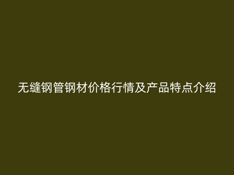 無縫鋼管鋼材價格行情及產(chǎn)品特點(diǎn)介紹