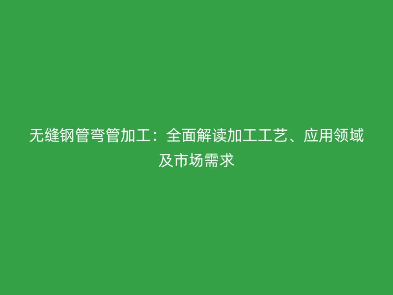 無縫鋼管彎管加工：全面解讀加工工藝、應用領域及市場需求