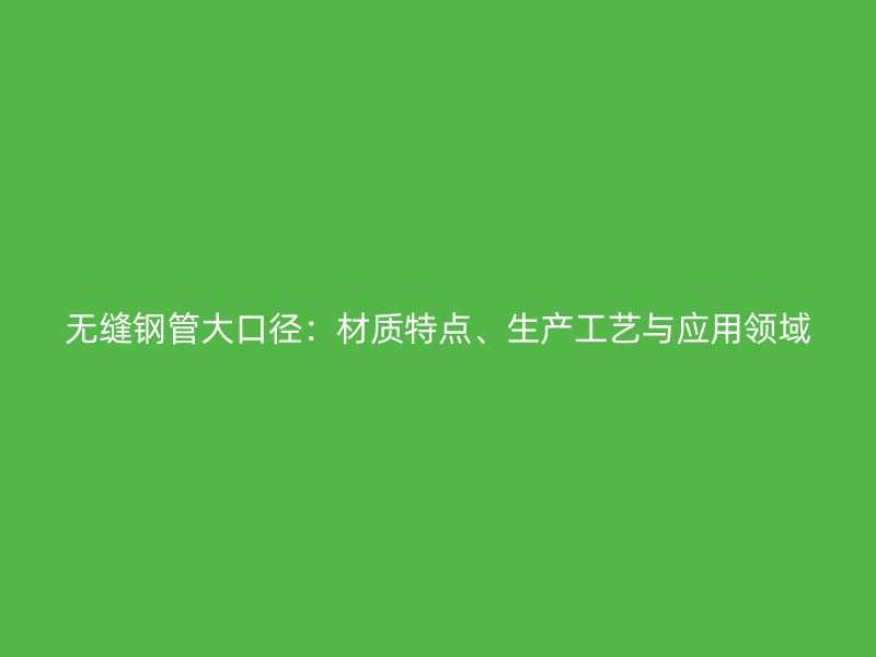 無(wú)縫鋼管大口徑：材質(zhì)特點(diǎn)、生產(chǎn)工藝與應(yīng)用領(lǐng)域
