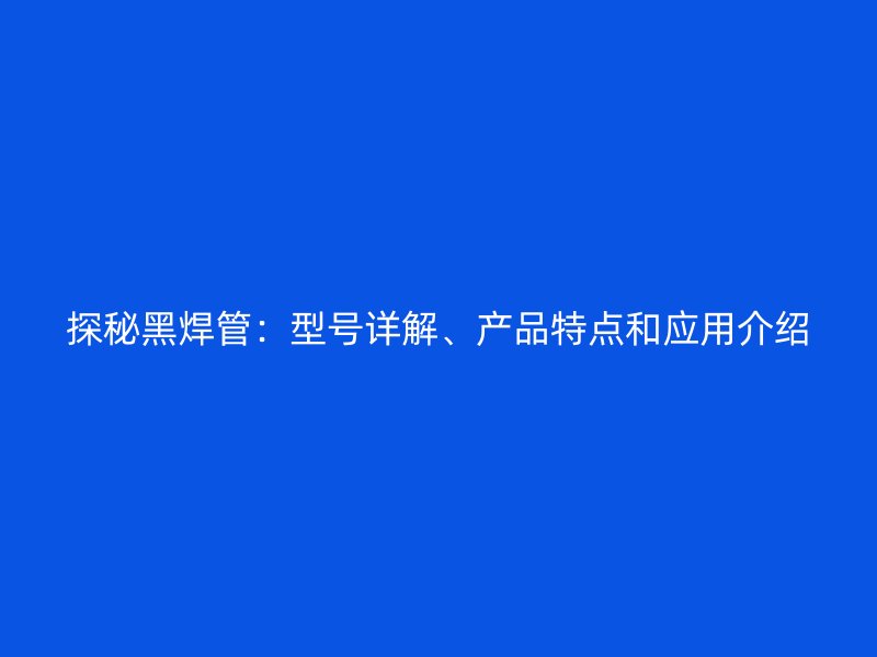 探秘黑焊管：型號詳解、產(chǎn)品特點(diǎn)和應(yīng)用介紹