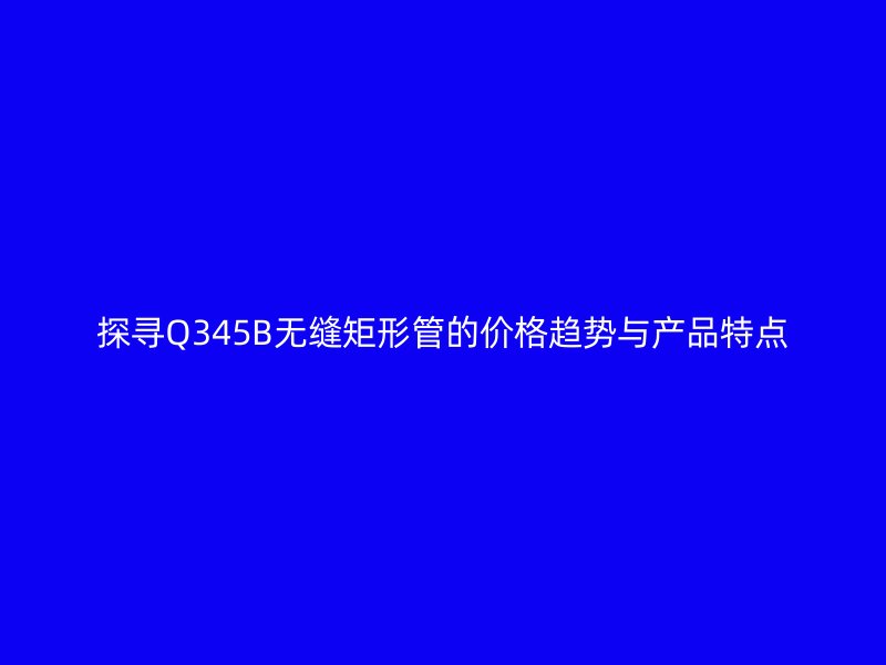 探尋Q345B無縫矩形管的價格趨勢與產(chǎn)品特點