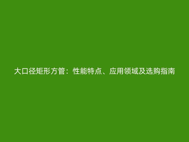 大口徑矩形方管：性能特點、應(yīng)用領(lǐng)域及選購指南