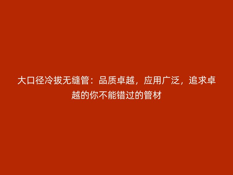 大口徑冷拔無縫管：品質(zhì)卓越，應(yīng)用廣泛，追求卓越的你不能錯過的管材
