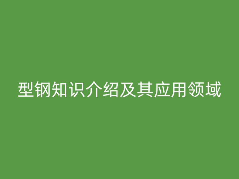 型鋼知識介紹及其應(yīng)用領(lǐng)域