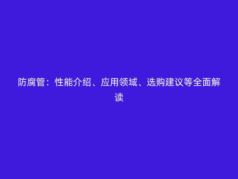防腐管：性能介紹、應(yīng)用領(lǐng)域、選購建議等全面解讀