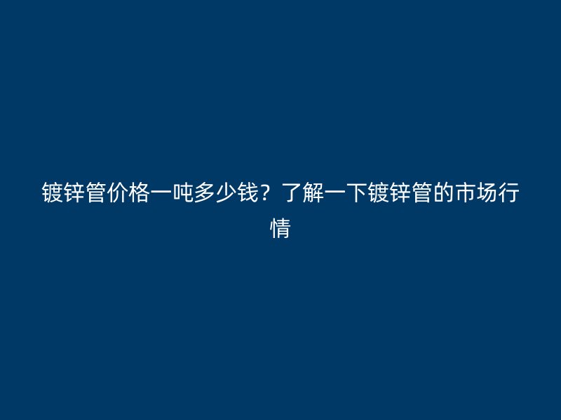 鍍鋅管價格一噸多少錢？了解一下鍍鋅管的市場行情
