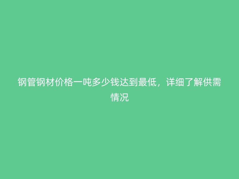 鋼管鋼材價(jià)格一噸多少錢(qián)達(dá)到最低，詳細(xì)了解供需情況
