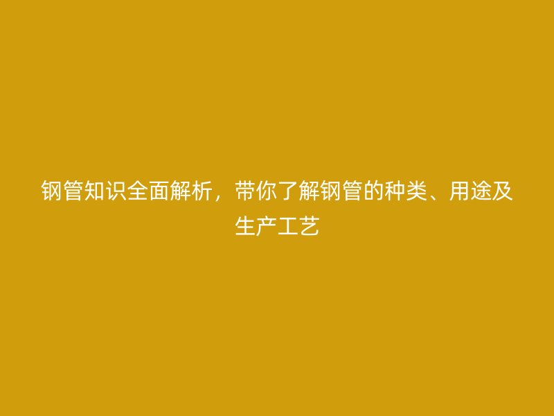 鋼管知識全面解析，帶你了解鋼管的種類、用途及生產(chǎn)工藝