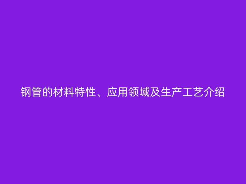 鋼管的材料特性、應(yīng)用領(lǐng)域及生產(chǎn)工藝介紹