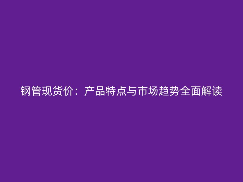 鋼管現(xiàn)貨價(jià)：產(chǎn)品特點(diǎn)與市場(chǎng)趨勢(shì)全面解讀