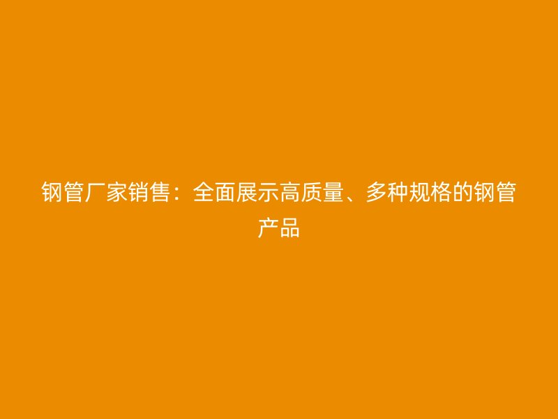 鋼管廠家銷售：全面展示高質(zhì)量、多種規(guī)格的鋼管產(chǎn)品