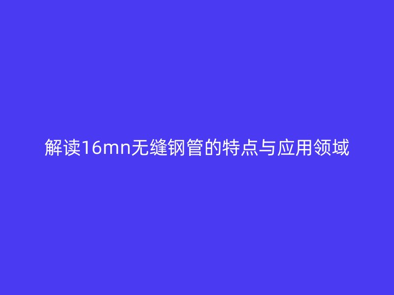解讀16mn無(wú)縫鋼管的特點(diǎn)與應(yīng)用領(lǐng)域