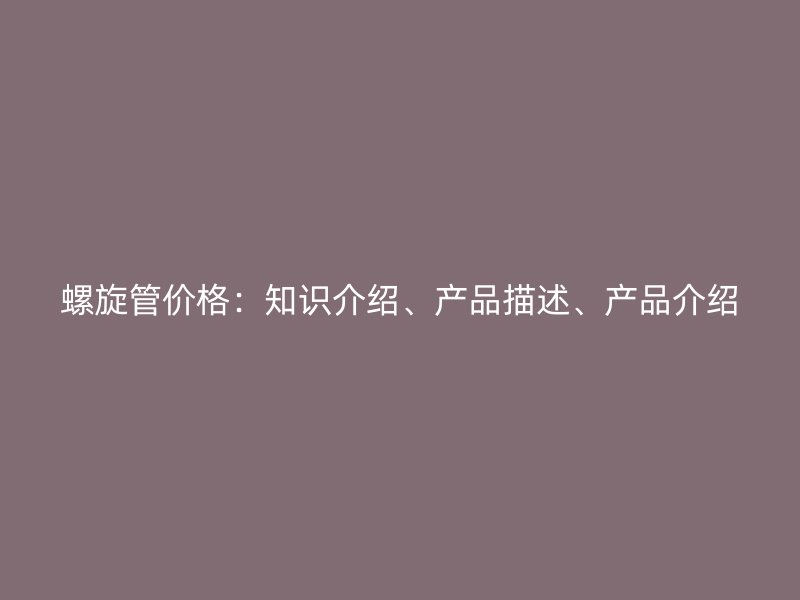 螺旋管價(jià)格：知識介紹、產(chǎn)品描述、產(chǎn)品介紹