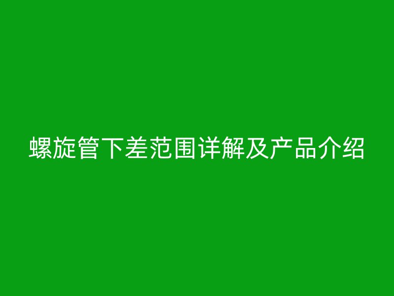 螺旋管下差范圍詳解及產(chǎn)品介紹