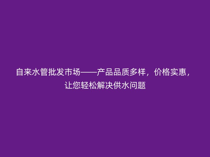 自來水管批發(fā)市場——產品品質多樣，價格實惠，讓您輕松解決供水問題