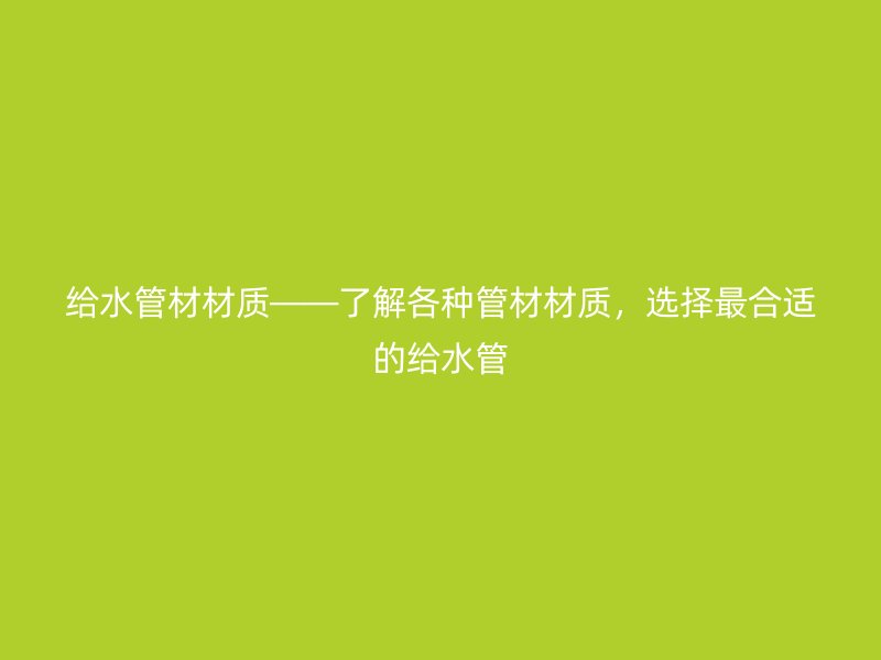 給水管材材質(zhì)——了解各種管材材質(zhì)，選擇最合適的給水管