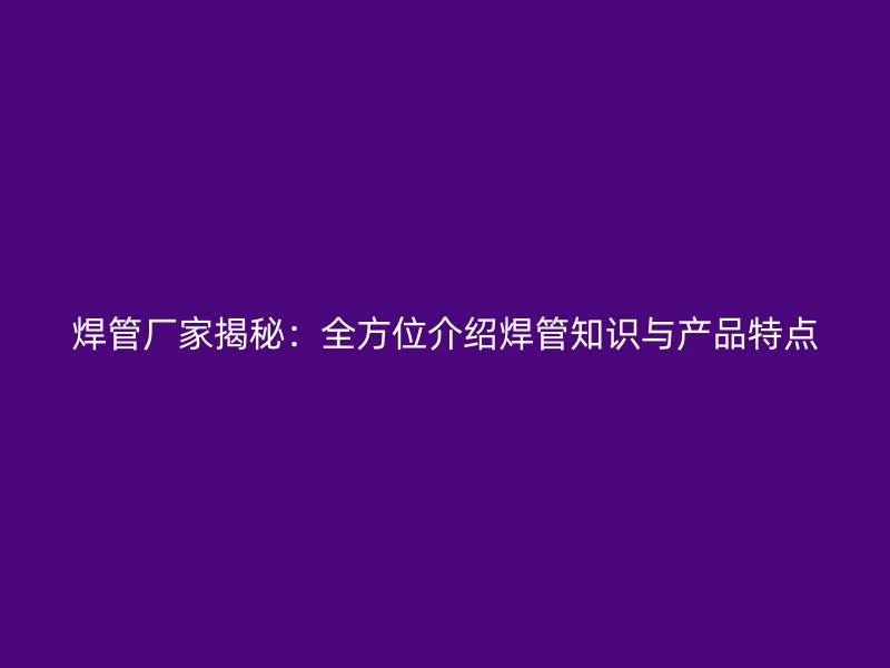 焊管廠家揭秘:全方位介紹焊管知識與產品特點