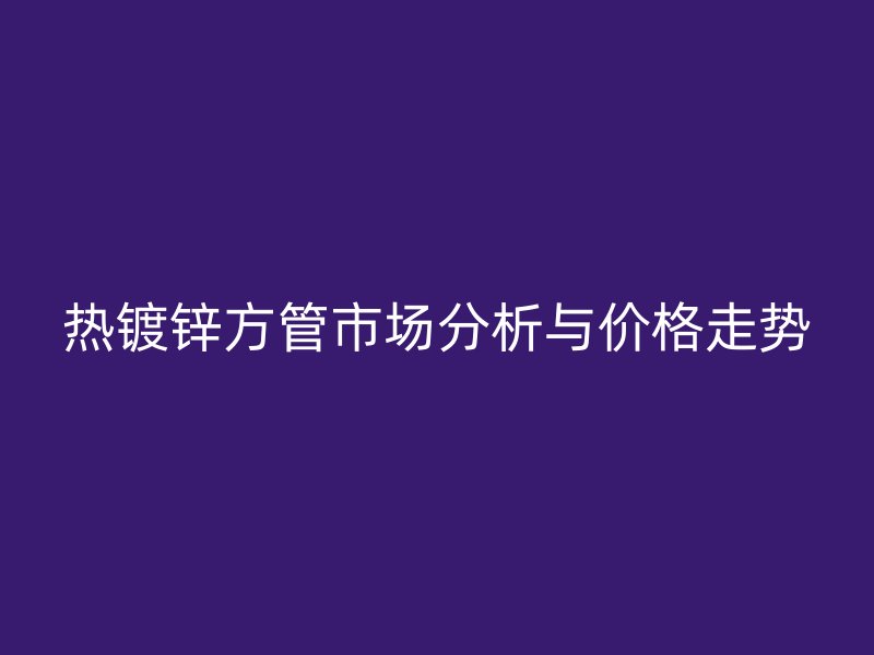 熱鍍鋅方管市場分析與價(jià)格走勢