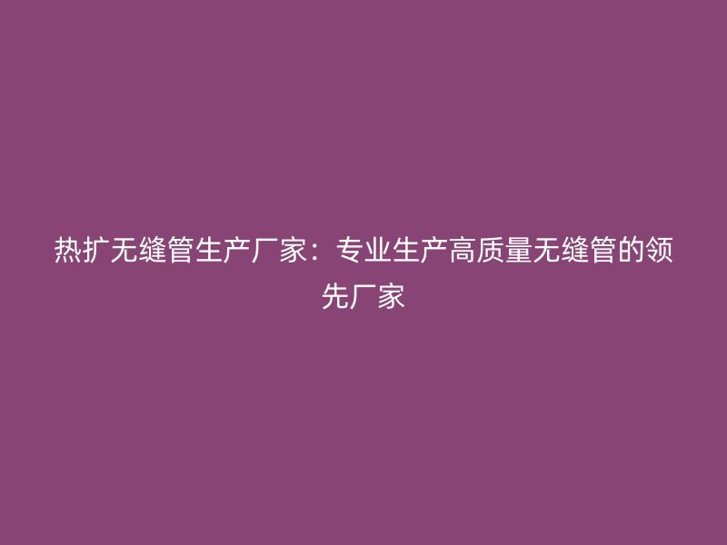 熱擴無縫管生產(chǎn)廠家：專業(yè)生產(chǎn)高質(zhì)量無縫管的領(lǐng)先廠家