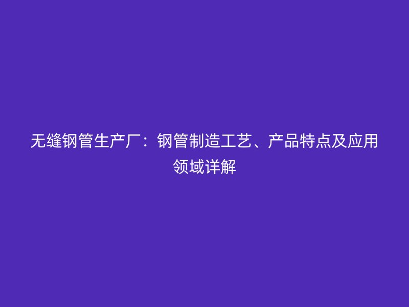 無縫鋼管生產(chǎn)廠：鋼管制造工藝、產(chǎn)品特點(diǎn)及應(yīng)用領(lǐng)域詳解