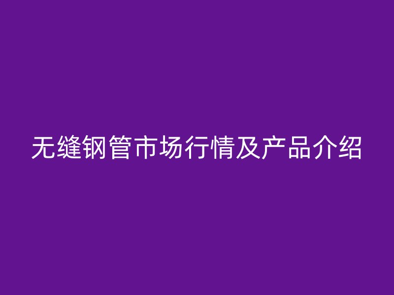 無縫鋼管市場行情及產品介紹