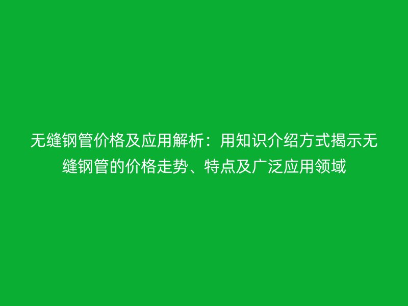 無縫鋼管價(jià)格及應(yīng)用解析：用知識介紹方式揭示無縫鋼管的價(jià)格走勢、特點(diǎn)及廣泛應(yīng)用領(lǐng)域