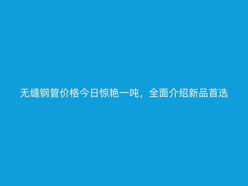 無(wú)縫鋼管價(jià)格今日驚艷一噸，全面介紹新品首選