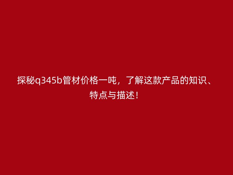 探秘q345b管材價格一噸，了解這款產(chǎn)品的知識、特點與描述！