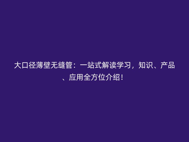 大口徑薄壁無(wú)縫管：一站式解讀學(xué)習(xí)，知識(shí)、產(chǎn)品、應(yīng)用全方位介紹！