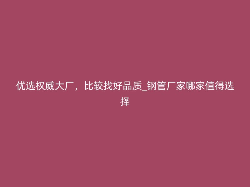 優(yōu)選權(quán)威大廠，比較找好品質(zhì)_鋼管廠家哪家值得選擇