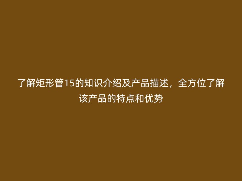 了解矩形管15的知識(shí)介紹及產(chǎn)品描述，全方位了解該產(chǎn)品的特點(diǎn)和優(yōu)勢(shì)