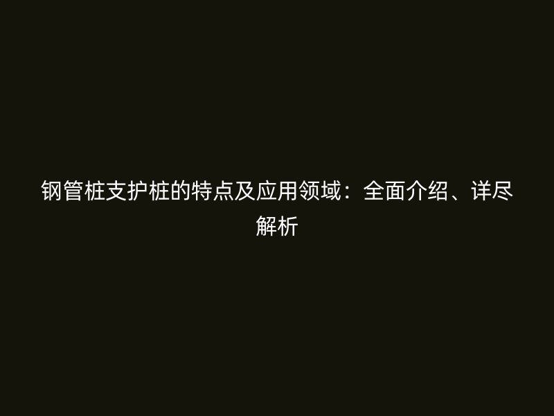 鋼管樁支護(hù)樁的特點(diǎn)及應(yīng)用領(lǐng)域：全面介紹、詳盡解析