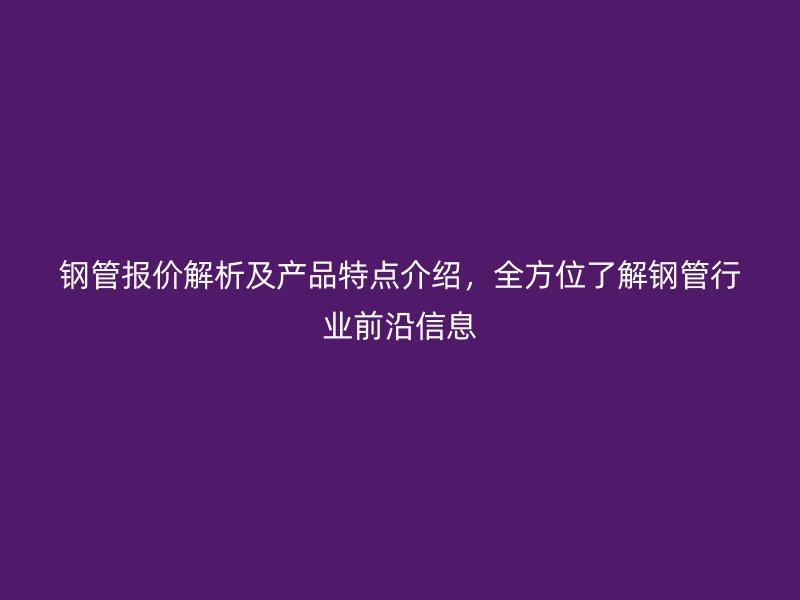鋼管報(bào)價(jià)解析及產(chǎn)品特點(diǎn)介紹，全方位了解鋼管行業(yè)前沿信息