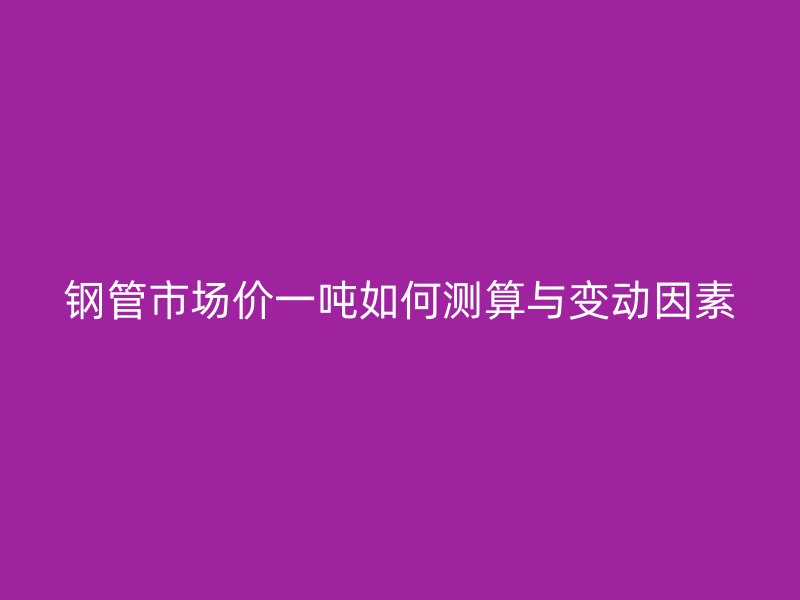鋼管市場(chǎng)價(jià)一噸如何測(cè)算與變動(dòng)因素