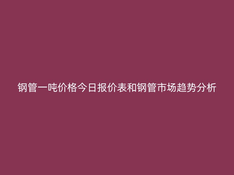 鋼管一噸價格今日報價表和鋼管市場趨勢分析