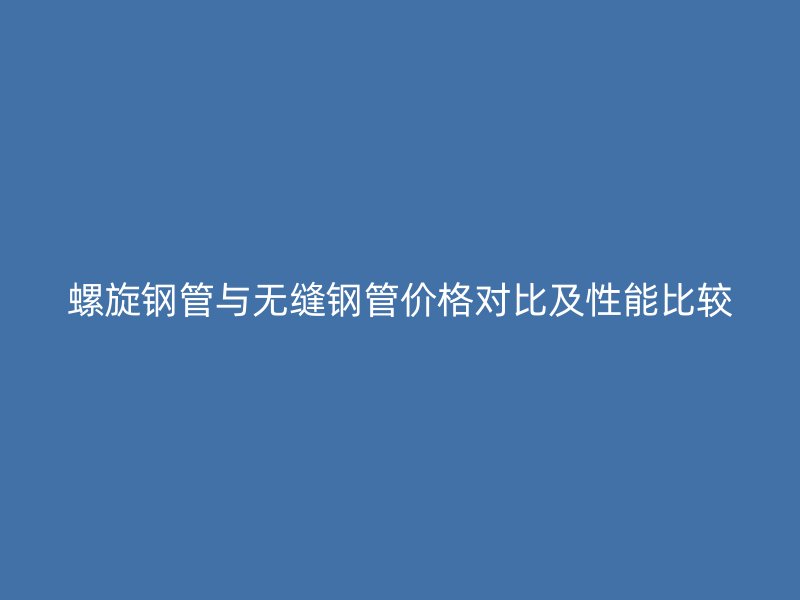 螺旋鋼管與無縫鋼管價(jià)格對(duì)比及性能比較