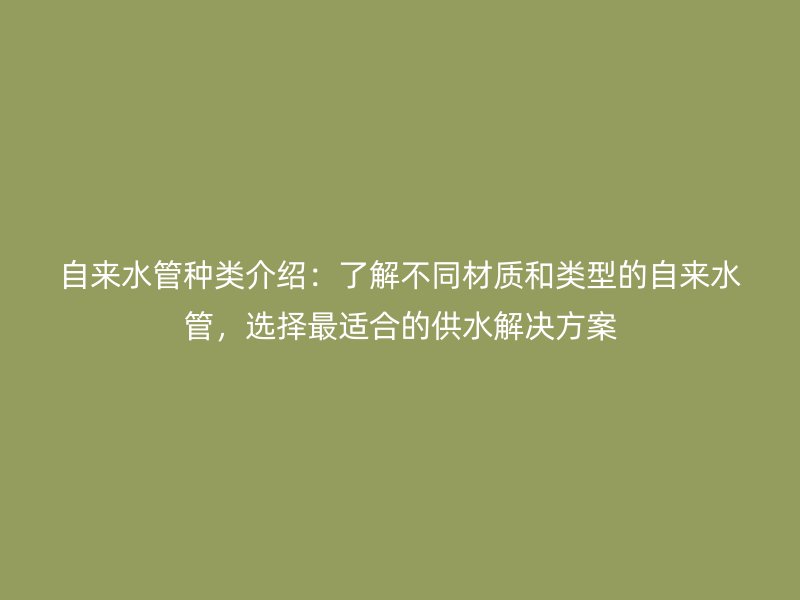 自來水管種類介紹：了解不同材質(zhì)和類型的自來水管，選擇最適合的供水解決方案